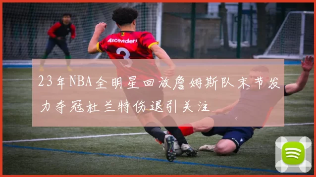 23年NBA全明星回放詹姆斯队末节发力夺冠杜兰特伤退引关注