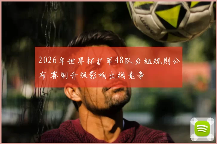 2026年世界杯扩军48队分组规则公布 赛制升级影响出线竞争