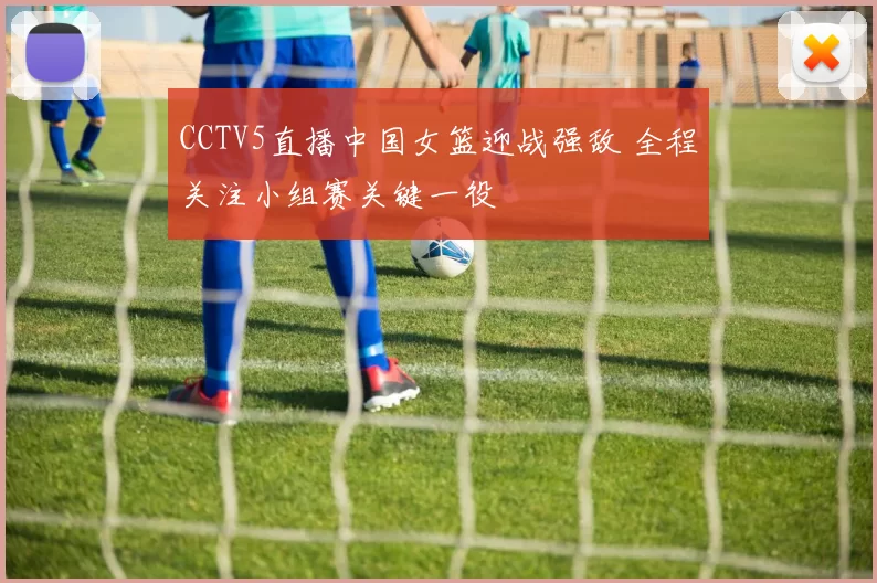 CCTV5直播中国女篮迎战强敌 全程关注小组赛关键一役