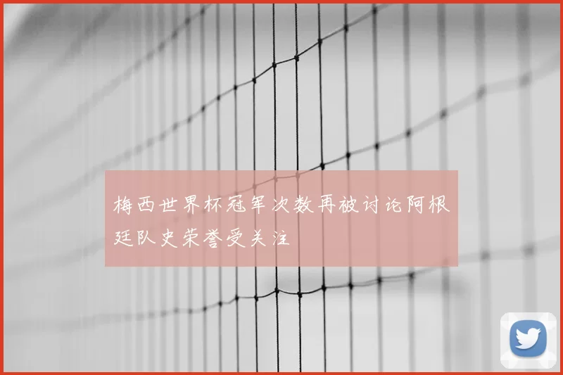 梅西世界杯冠军次数再被讨论阿根廷队史荣誉受关注