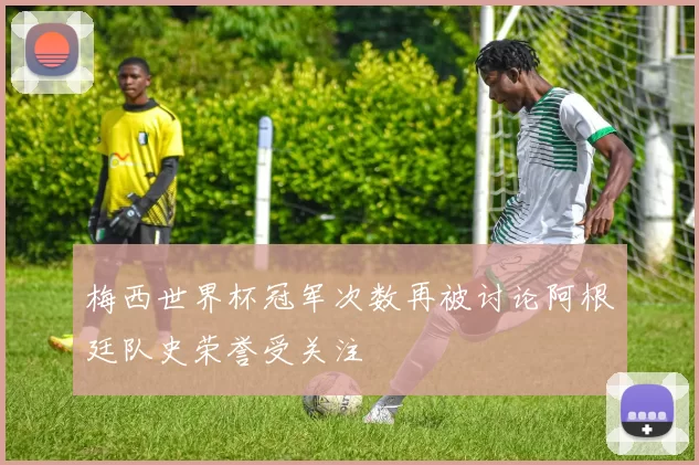 梅西世界杯冠军次数再被讨论阿根廷队史荣誉受关注