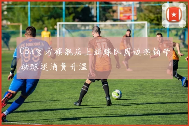 CBA官方旗舰店上新球队周边热销带动球迷消费升温