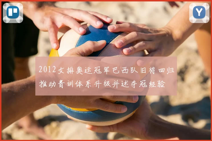 2012女排奥运冠军巴西队旧将回归推动青训体系升级并述夺冠经验