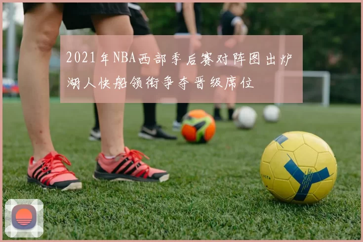 2021年NBA西部季后赛对阵图出炉 湖人快船领衔争夺晋级席位