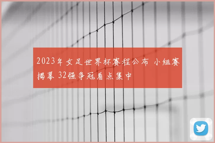2023年女足世界杯赛程公布 小组赛揭幕 32强争冠看点集中