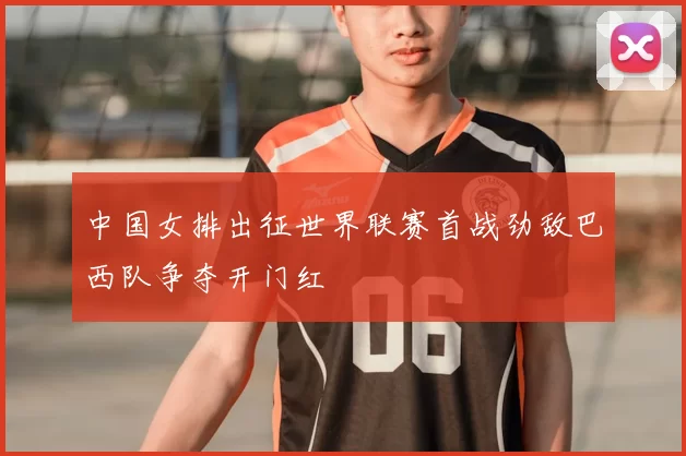 中国女排出征世界联赛首战劲敌巴西队争夺开门红