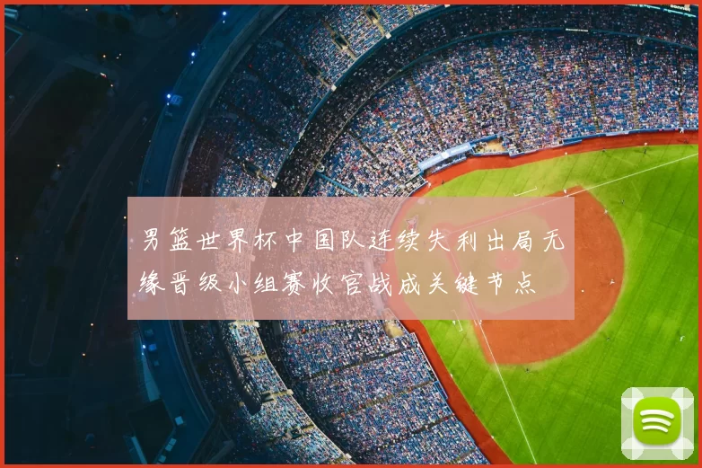 男篮世界杯中国队连续失利出局无缘晋级小组赛收官战成关键节点