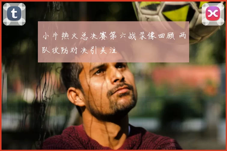 小牛热火总决赛第六战录像回顾 两队攻防对决引关注