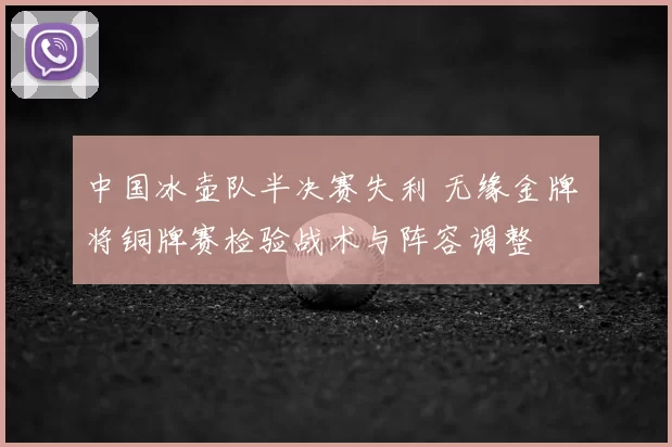 中国冰壶队半决赛失利 无缘金牌 将铜牌赛检验战术与阵容调整