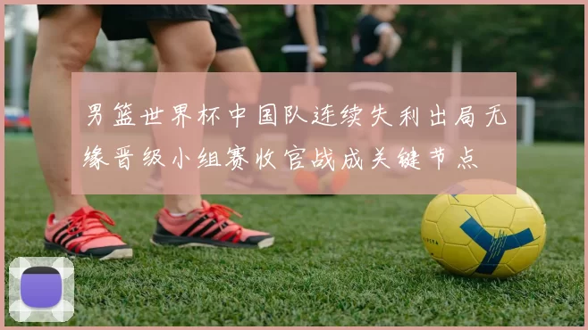 男篮世界杯中国队连续失利出局无缘晋级小组赛收官战成关键节点