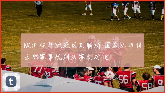 欧洲杯与欧冠区别解析 国家队与俱乐部赛事规则及赛制对比