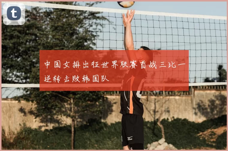 中国女排出征世界联赛首战三比一逆转击败韩国队