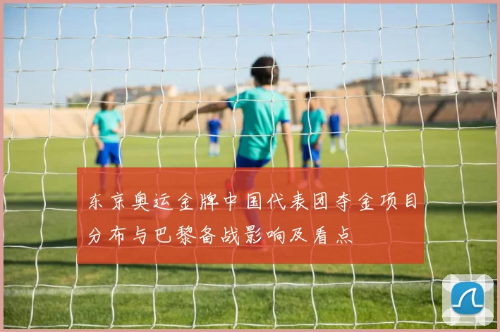 东京奥运金牌中国代表团夺金项目分布与巴黎备战影响及看点