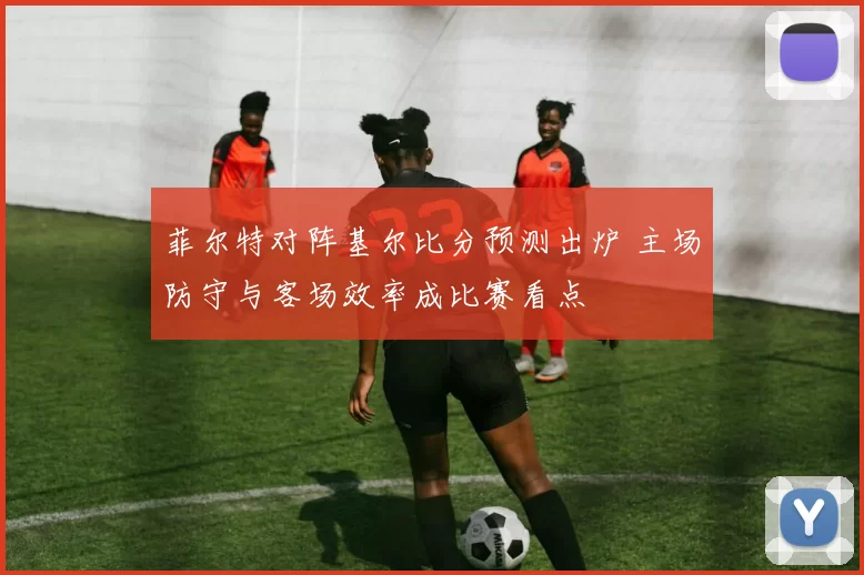 菲尔特对阵基尔比分预测出炉 主场防守与客场效率成比赛看点