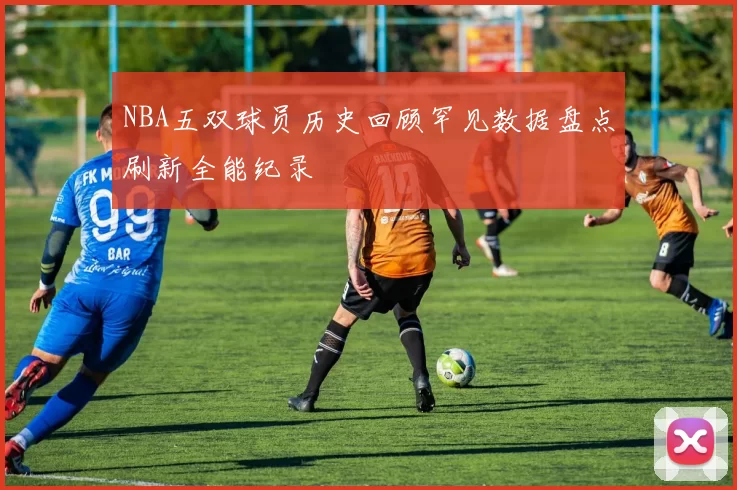 NBA五双球员历史回顾罕见数据盘点刷新全能纪录