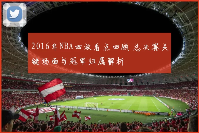 2016年NBA回放看点回顾 总决赛关键场面与冠军归属解析