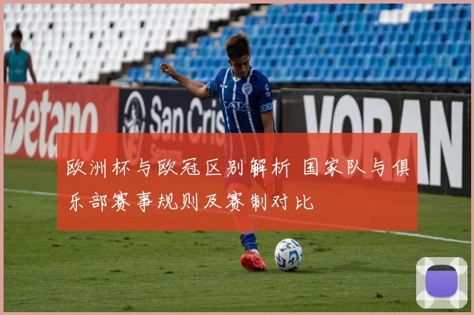 欧洲杯与欧冠区别解析 国家队与俱乐部赛事规则及赛制对比