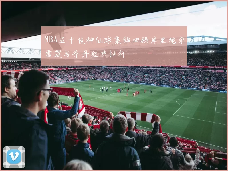 NBA五十佳神仙球集锦回顾库里绝杀雷霆与乔丹经典拉杆