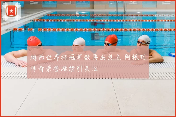 梅西世界杯冠军数再成焦点 阿根廷传奇荣誉延续引关注