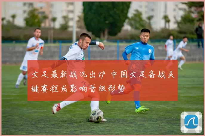女足最新战况出炉 中国女足备战关键赛程或影响晋级形势