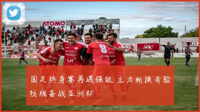 国足热身赛再遇强敌 主力轮换考验防线备战亚洲杯
