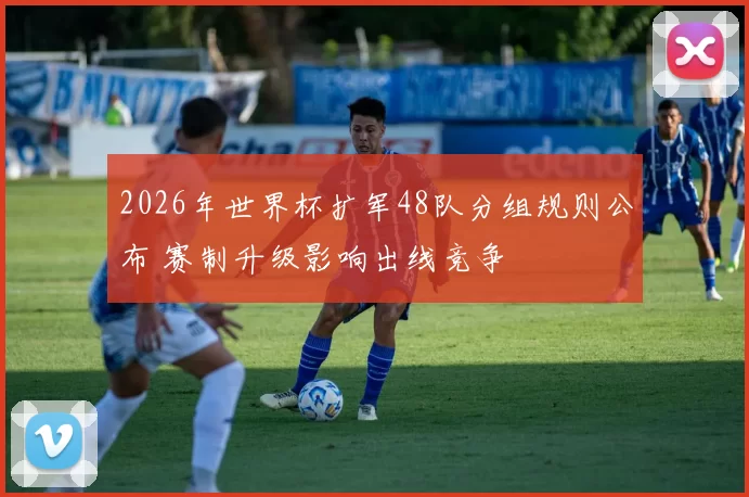 2026年世界杯扩军48队分组规则公布 赛制升级影响出线竞争