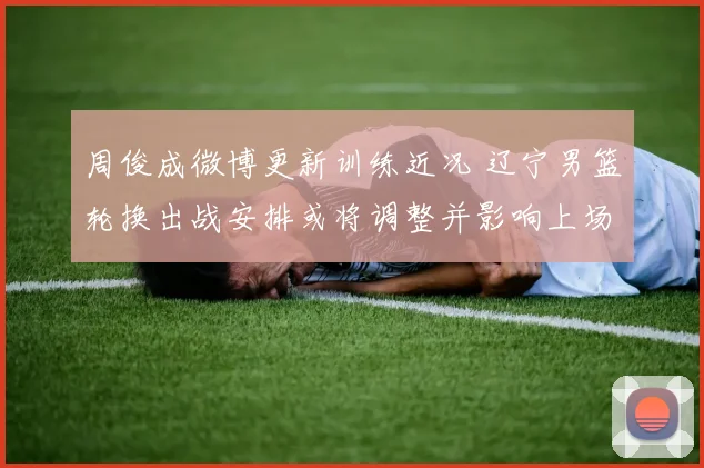 周俊成微博更新训练近况 辽宁男篮轮换出战安排或将调整并影响上场时间