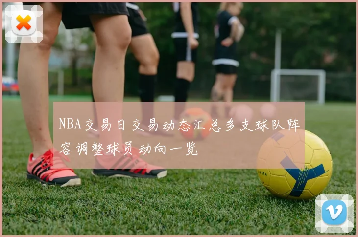 NBA交易日交易动态汇总多支球队阵容调整球员动向一览