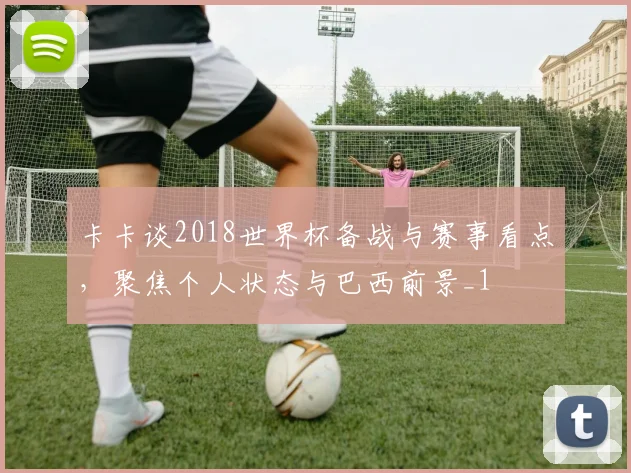 卡卡谈2018世界杯备战与赛事看点，聚焦个人状态与巴西前景_1