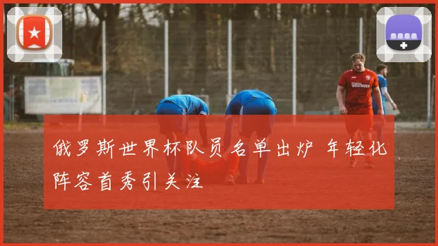 俄罗斯世界杯队员名单出炉 年轻化阵容首秀引关注